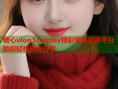 糖心vlog1cosplay精彩变身记录平台助你轻松创作分享