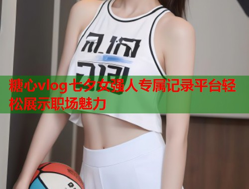 糖心vlog七夕女强人专属记录平台轻松展示职场魅力