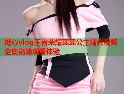 糖心vlog王者荣耀瑶瑶公主精彩视频全集高清观看体验