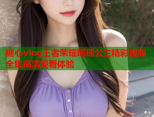 糖心vlog王者荣耀瑶瑶公主精彩视频全集高清观看体验