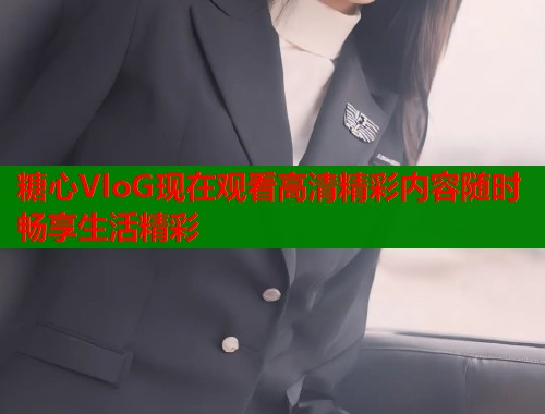 糖心VloG现在观看高清精彩内容随时畅享生活精彩