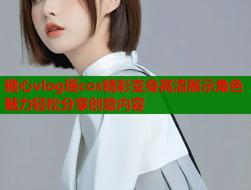 糖心vlog瑶cos精彩变身高清展示角色魅力轻松分享创意内容