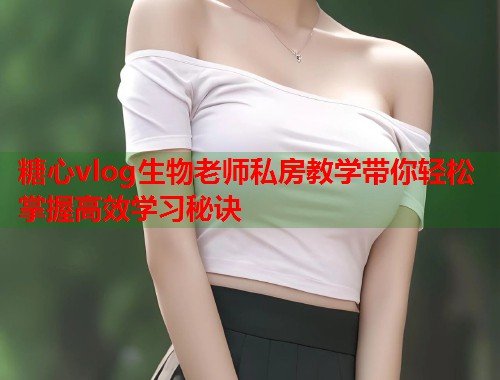 糖心vlog生物老师私房教学带你轻松掌握高效学习秘诀