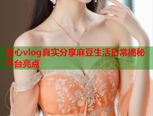 糖心vlog真实分享麻豆生活日常揭秘平台亮点 糖心vlog真实分享麻豆生活日常揭秘平台亮点