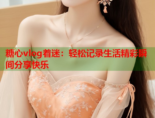 糖心vlog着迷:轻松记录生活精彩瞬间分享快乐 糖心vlog着迷:轻松记录生活精彩瞬间分享快乐