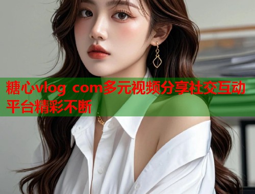糖心vlog com多元视频分享社交互动平台精彩不断