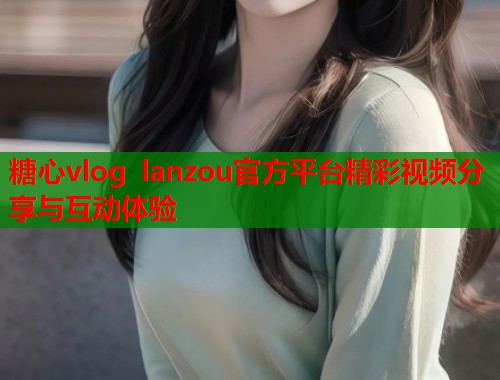 糖心vlog lanzou官方平台精彩视频分享与互动体验