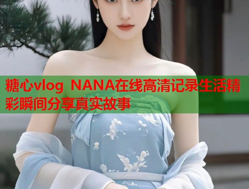 糖心vlog NANA在线高清记录生活精彩瞬间分享真实故事