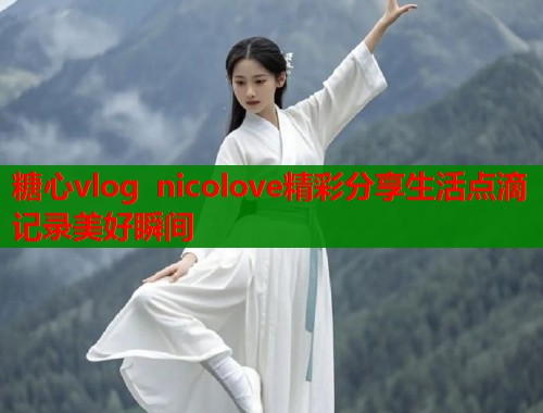 糖心vlog nicolove精彩分享生活点滴记录美好瞬间