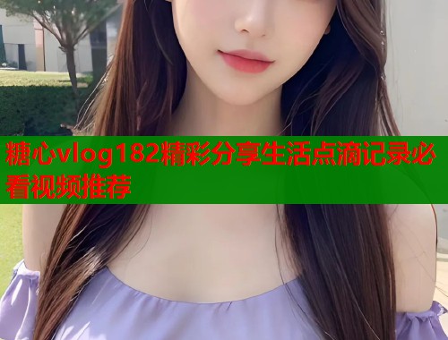 糖心vlog182精彩分享生活点滴记录必看视频推荐 糖心vlog182精彩分享生活点滴记录必看视频推荐