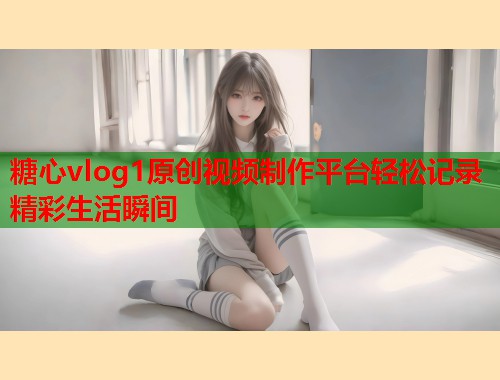 糖心vlog1原创视频制作平台轻松记录精彩生活瞬间 糖心vlog1原创视频制作平台轻松记录精彩生活瞬间