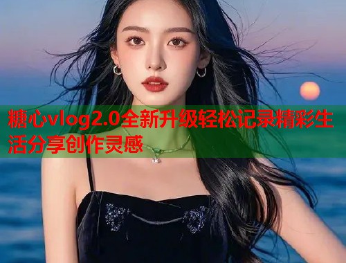 糖心vlog2.0全新升级轻松记录精彩生活分享创作灵感