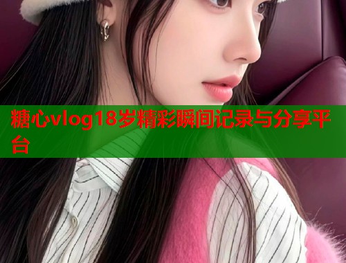 糖心vlog18岁精彩瞬间记录与分享平台 糖心vlog18岁精彩瞬间记录与分享平台