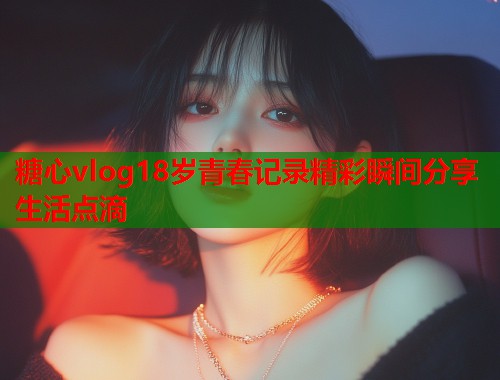 糖心vlog18岁青春记录精彩瞬间分享生活点滴 糖心vlog18岁青春记录精彩瞬间分享生活点滴