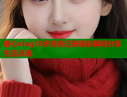 糖心vlog18岁青春记录精彩瞬间分享生活点滴
