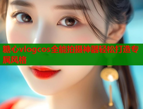 糖心vlogcos全能拍摄神器轻松打造专属风格