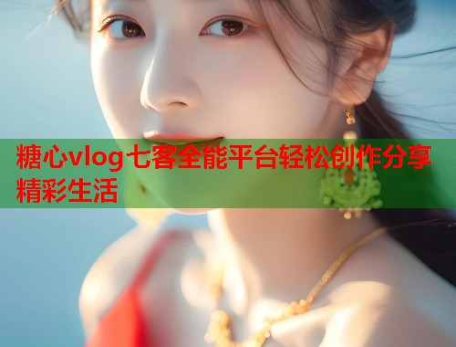 糖心vlog七客全能平台轻松创作分享精彩生活