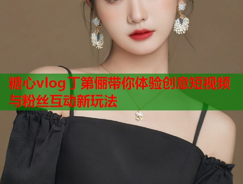 糖心vlog丁第俪带你体验创意短视频与粉丝互动新玩法