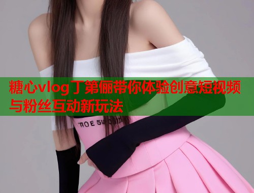糖心vlog丁第俪带你体验创意短视频与粉丝互动新玩法
