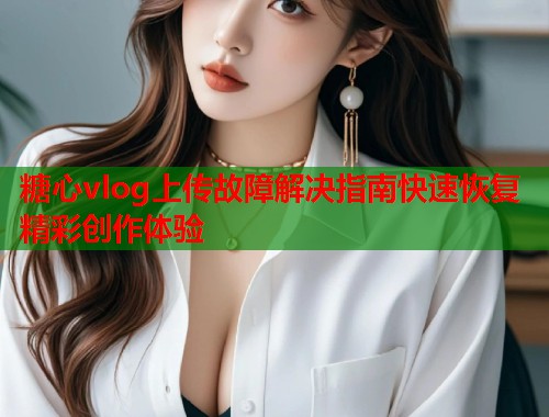糖心vlog上传故障解决指南快速恢复精彩创作体验