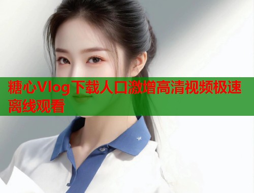 糖心Vlog下载人口激增高清视频极速离线观看