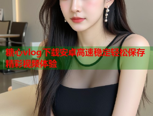 糖心vlog下载安卓高速稳定轻松保存精彩视频体验