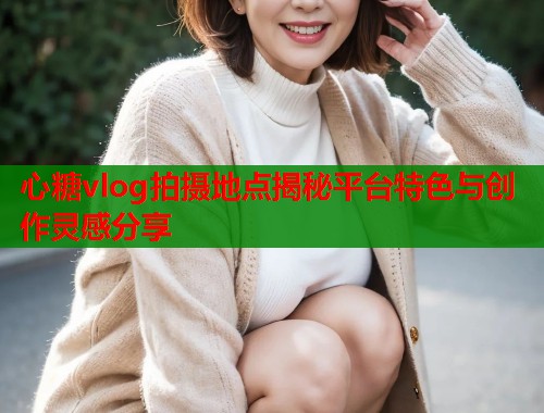 心糖vlog拍摄地点揭秘平台特色与创作灵感分享