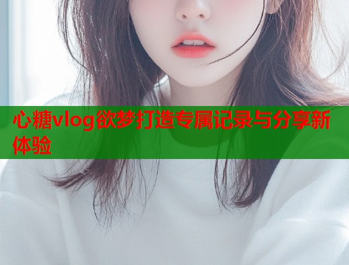 心糖vlog欲梦打造专属记录与分享新体验