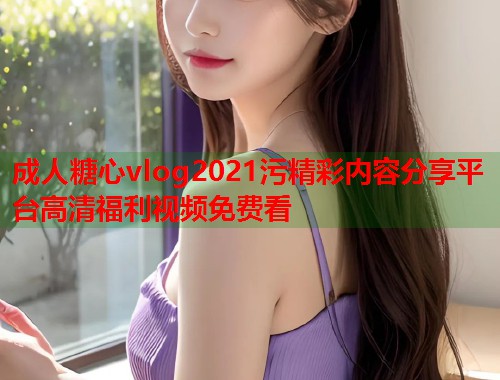 成人糖心vlog2021污精彩内容分享平台高清福利视频免费看