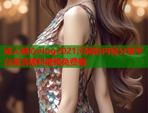 成人糖心vlog2021污精彩内容分享平台高清福利视频免费看 成人糖心vlog2021污精彩内容分享平台高清福利视频免费看
