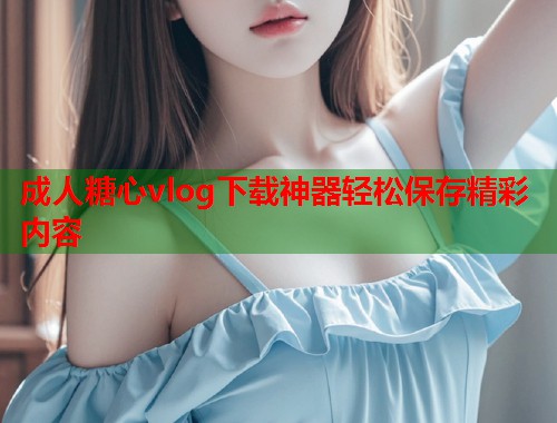 成人糖心vlog下载神器轻松保存精彩内容 成人糖心vlog下载神器轻松保存精彩内容