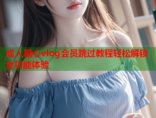 成人糖心vlog会员跳过教程轻松解锁全功能体验 成人糖心vlog会员跳过教程轻松解锁全功能体验
