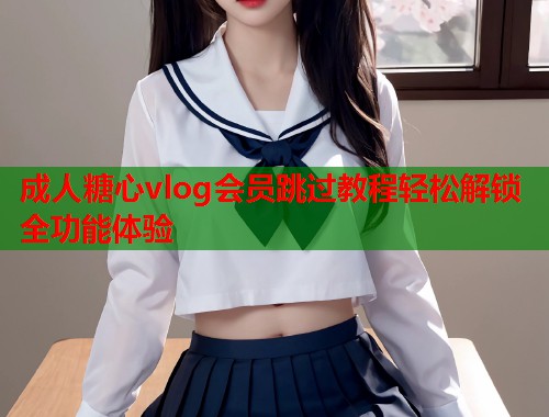 成人糖心vlog会员跳过教程轻松解锁全功能体验