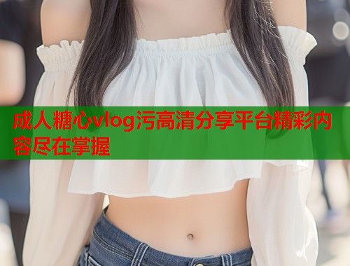 成人糖心vlog污高清分享平台精彩内容尽在掌握 成人糖心vlog污高清分享平台精彩内容尽在掌握