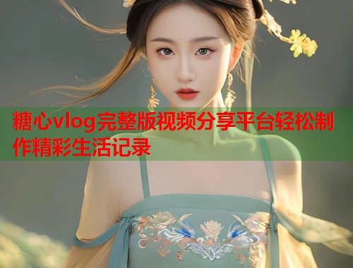 糖心vlog完整版视频分享平台轻松制作精彩生活记录 糖心vlog完整版视频分享平台轻松制作精彩生活记录