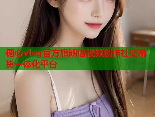 糖心vlog官方旗舰店视频创作社交带货一体化平台
