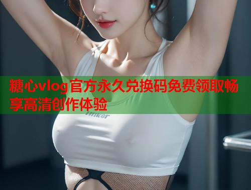 糖心vlog官方永久兑换码免费领取畅享高清创作体验