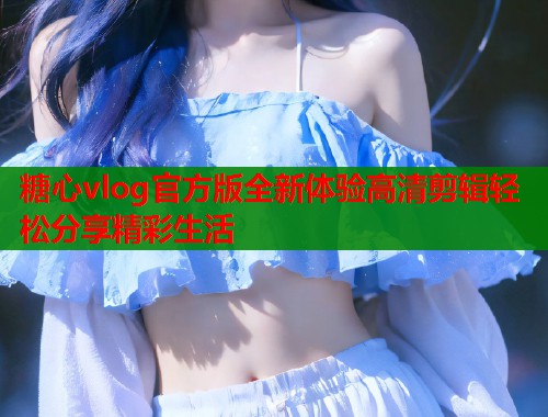 糖心vlog官方版全新体验高清剪辑轻松分享精彩生活 糖心vlog官方版全新体验高清剪辑轻松分享精彩生活
