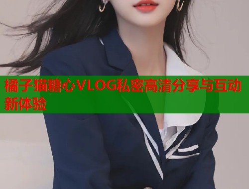 橘子猫糖心VLOG私密高清分享与互动新体验 橘子猫糖心VLOG私密高清分享与互动新体验
