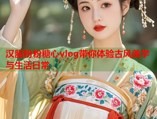 汉服粉粉糖心vlog带你体验古风美学与生活日常 汉服粉粉糖心vlog带你体验古风美学与生活日常