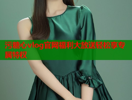 污糖心vlog官网福利大放送轻松享专属特权 污糖心vlog官网福利大放送轻松享专属特权