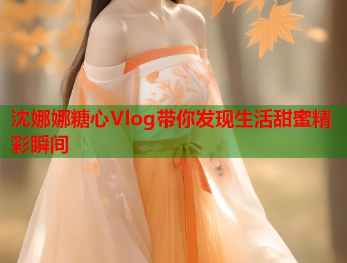 沈娜娜糖心Vlog带你发现生活甜蜜精彩瞬间