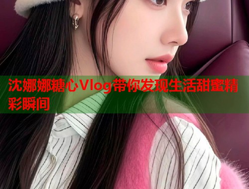 沈娜娜糖心Vlog带你发现生活甜蜜精彩瞬间 沈娜娜糖心Vlog带你发现生活甜蜜精彩瞬间