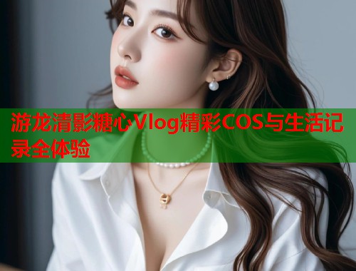 游龙清影糖心Vlog精彩COS与生活记录全体验