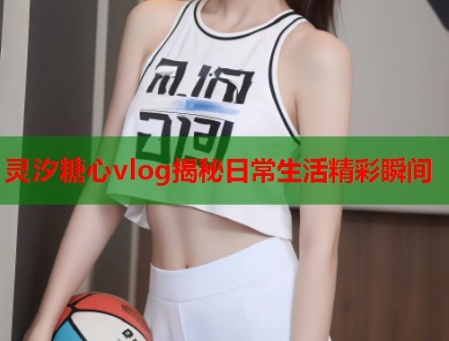 灵汐糖心vlog揭秘日常生活精彩瞬间
