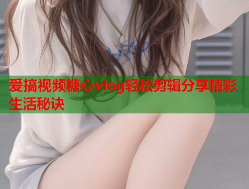 爱搞视频糖心vlog轻松剪辑分享精彩生活秘诀