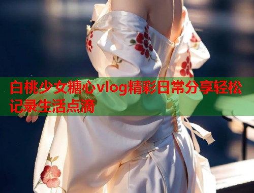 白桃少女糖心vlog精彩日常分享轻松记录生活点滴