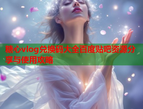 糖心vlog兑换码大全百度贴吧资源分享与使用攻略 糖心vlog兑换码大全百度贴吧资源分享与使用攻略