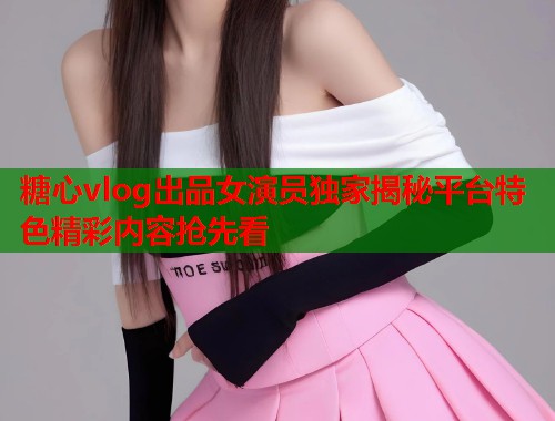 糖心vlog出品女演员独家揭秘平台特色精彩内容抢先看 糖心vlog出品女演员独家揭秘平台特色精彩内容抢先看