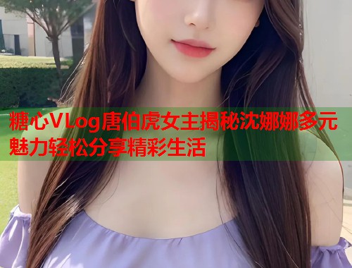 糖心VLog唐伯虎女主揭秘沈娜娜多元魅力轻松分享精彩生活 糖心VLog唐伯虎女主揭秘沈娜娜多元魅力轻松分享精彩生活